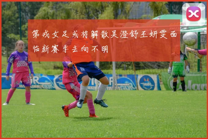 第戎女足或将解散吴澄舒王妍雯面临新赛季去向不明