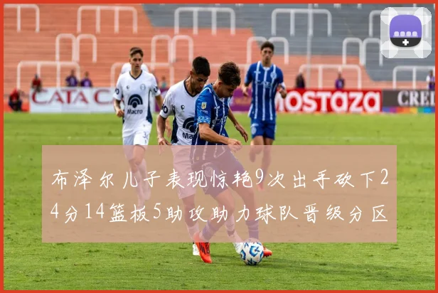 布泽尔儿子表现惊艳9次出手砍下24分14篮板5助攻助力球队晋级分区决赛