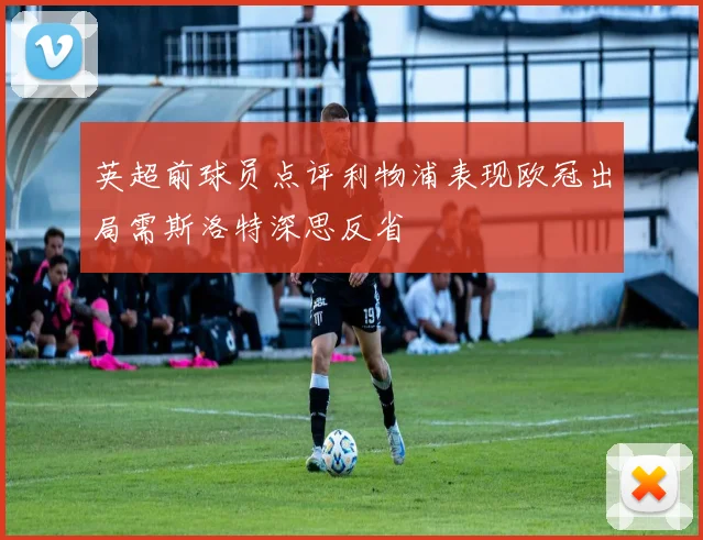 英超前球员点评利物浦表现欧冠出局需斯洛特深思反省