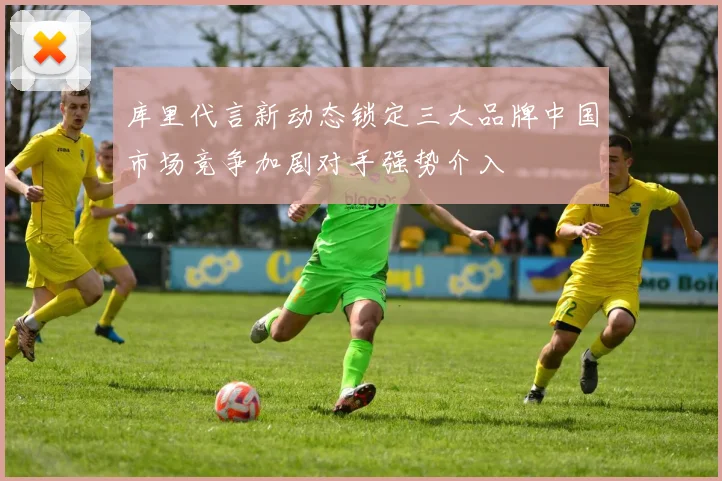 库里代言新动态锁定三大品牌中国市场竞争加剧对手强势介入