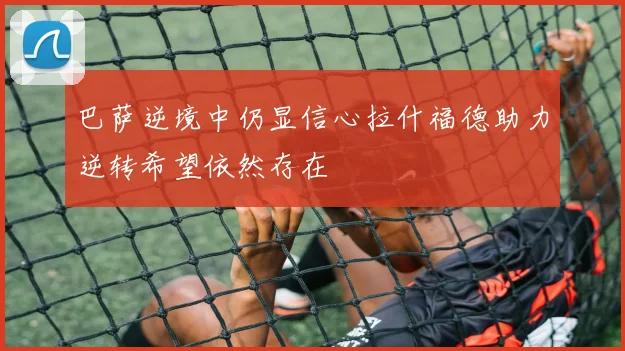 巴萨逆境中仍显信心拉什福德助力逆转希望依然存在