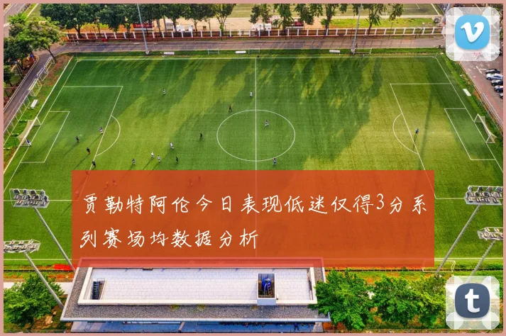 贾勒特阿伦今日表现低迷仅得3分系列赛场均数据分析