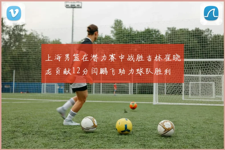 上海男篮在潜力赛中战胜吉林崔晓龙贡献12分闫鹏飞助力球队胜利