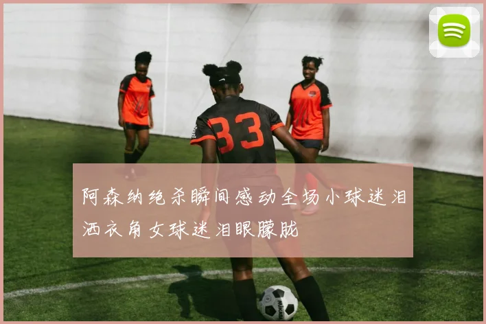 阿森纳绝杀瞬间感动全场小球迷泪洒衣角女球迷泪眼朦胧