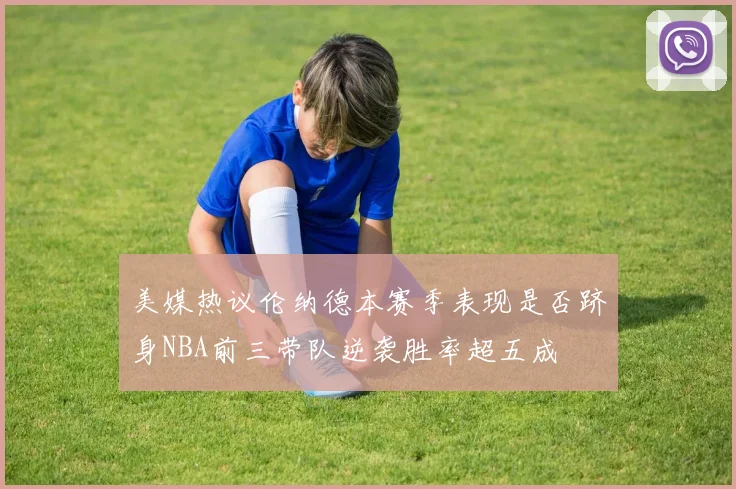 美媒热议伦纳德本赛季表现是否跻身NBA前三带队逆袭胜率超五成