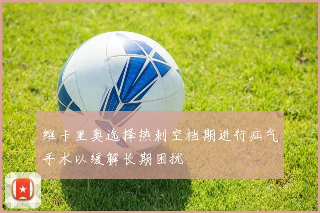 维卡里奥选择热刺空档期进行疝气手术以缓解长期困扰