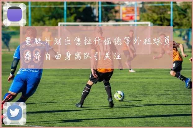 曼联计划出售拉什福德等外租球员桑乔自由身离队引关注